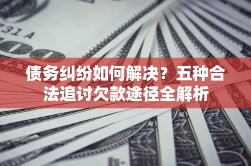 北京债务纠纷如何解决？五种合法追讨欠款途径全解析
