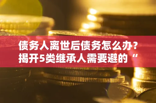 北京债务人离世后债务怎么办？揭开5类继承人需要避的“坑”