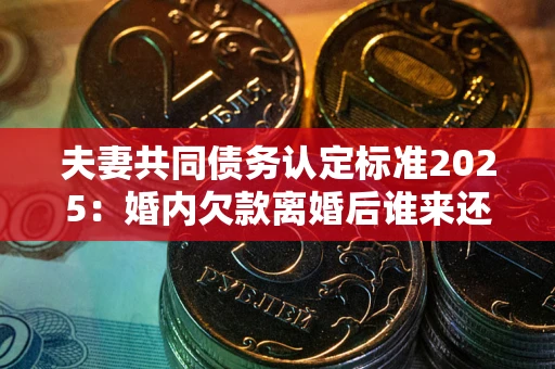 北京夫妻共同债务认定标准2025：婚内欠款离婚后谁来还？