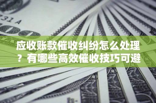 北京应收账款催收纠纷怎么处理？有哪些高效催收技巧可避免坏账？